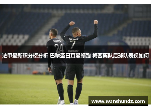 法甲最新积分榜分析 巴黎圣日耳曼领跑 梅西离队后球队表现如何