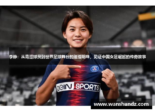 李静：从青涩球员到世界足球舞台的璀璨明珠，见证中国女足崛起的传奇故事