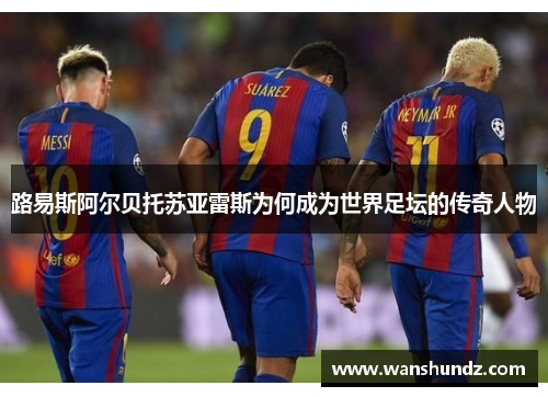路易斯阿尔贝托苏亚雷斯为何成为世界足坛的传奇人物