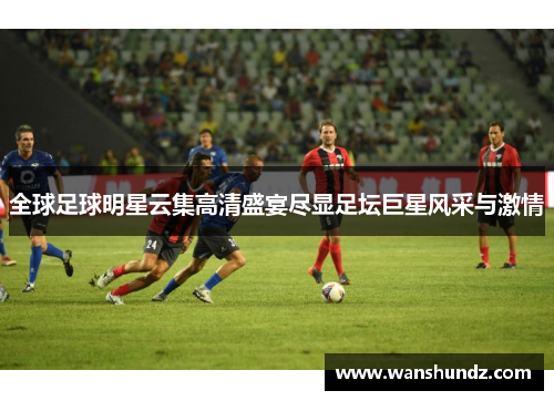 全球足球明星云集高清盛宴尽显足坛巨星风采与激情