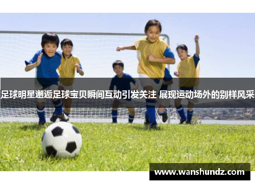 足球明星邂逅足球宝贝瞬间互动引发关注 展现运动场外的别样风采