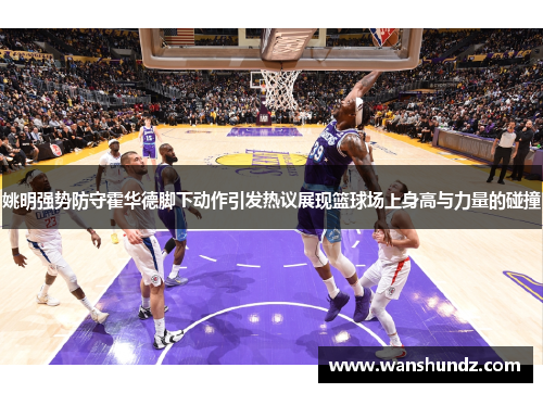 姚明强势防守霍华德脚下动作引发热议展现篮球场上身高与力量的碰撞