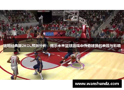 姚明经典版2KOL预测分析：揭示未来篮球游戏中传奇球员的表现与影响
