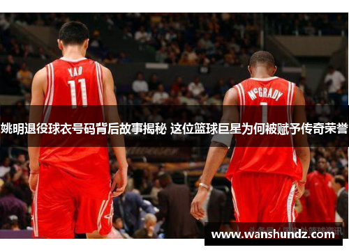 姚明退役球衣号码背后故事揭秘 这位篮球巨星为何被赋予传奇荣誉