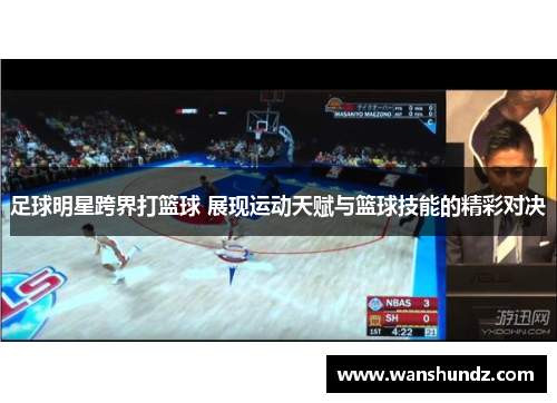 足球明星跨界打篮球 展现运动天赋与篮球技能的精彩对决