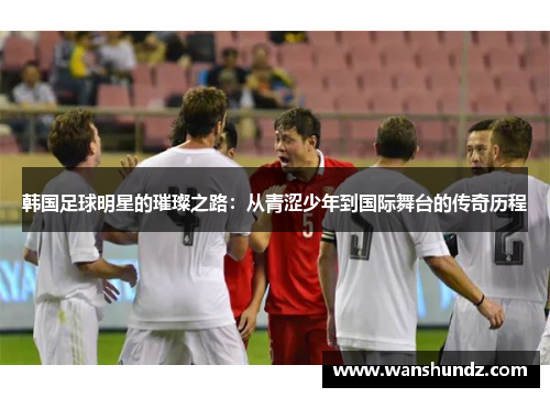韩国足球明星的璀璨之路：从青涩少年到国际舞台的传奇历程