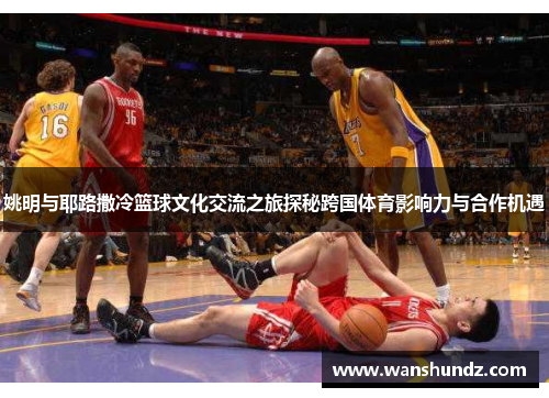 姚明与耶路撒冷篮球文化交流之旅探秘跨国体育影响力与合作机遇