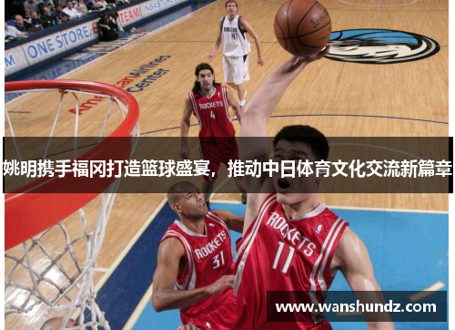 姚明携手福冈打造篮球盛宴，推动中日体育文化交流新篇章