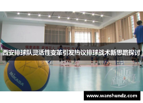 西安排球队灵活性变革引发热议排球战术新思路探讨