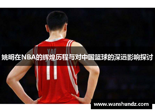 姚明在NBA的辉煌历程与对中国篮球的深远影响探讨