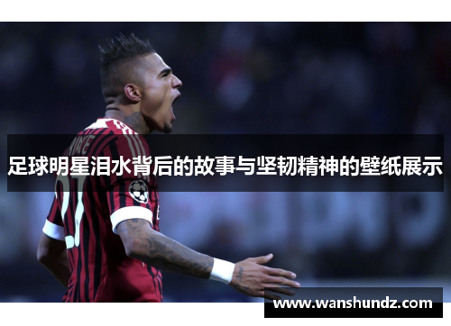 足球明星泪水背后的故事与坚韧精神的壁纸展示
