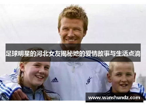 足球明星的河北女友揭秘她的爱情故事与生活点滴