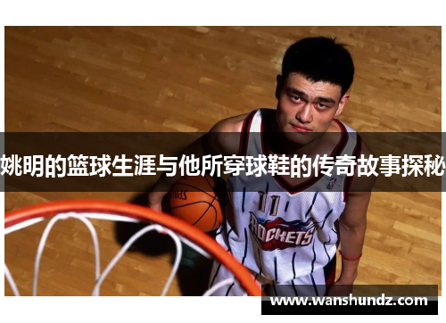 姚明的篮球生涯与他所穿球鞋的传奇故事探秘