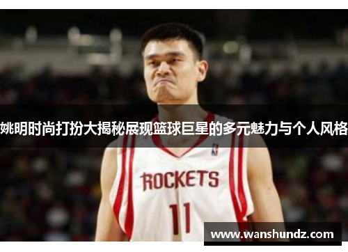 姚明时尚打扮大揭秘展现篮球巨星的多元魅力与个人风格