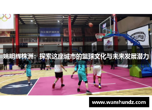 姚明辉株洲：探索这座城市的篮球文化与未来发展潜力