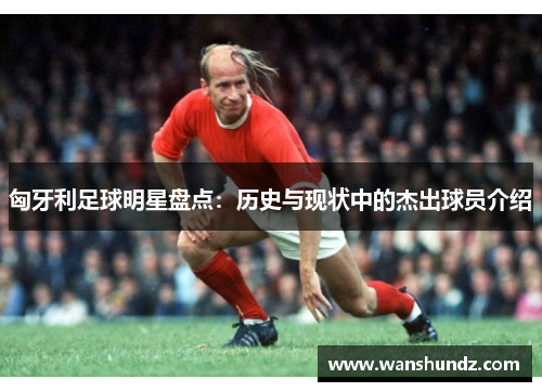 匈牙利足球明星盘点：历史与现状中的杰出球员介绍