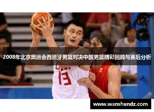 2008年北京奥运会西班牙男篮对决中国男篮精彩回顾与赛后分析
