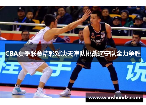 CBA夏季联赛精彩对决天津队挑战辽宁队全力争胜