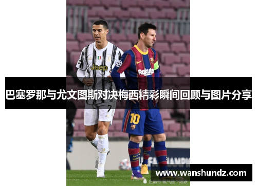 巴塞罗那与尤文图斯对决梅西精彩瞬间回顾与图片分享