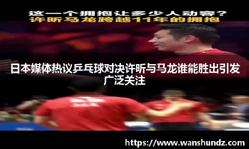 悟空体育日本媒体热议乒乓球对决许昕与马龙谁能胜出引发广泛关注